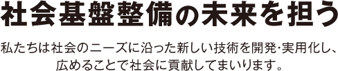 社会基盤整備の未来を担う〜私たちは社会のニーズに沿った新しい技術を開発・実用化し、広めることで社会に貢献してまいります。